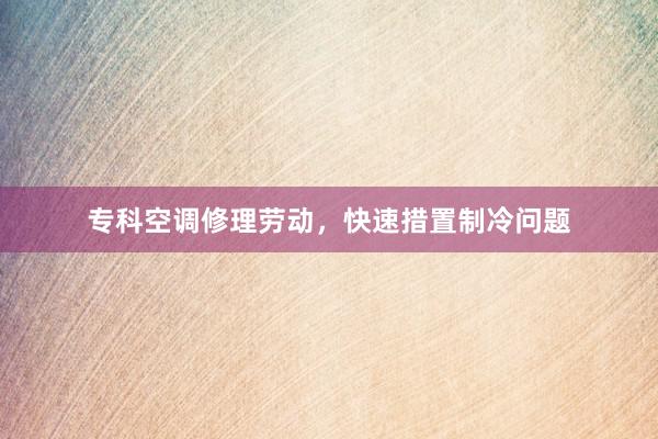 专科空调修理劳动，快速措置制冷问题