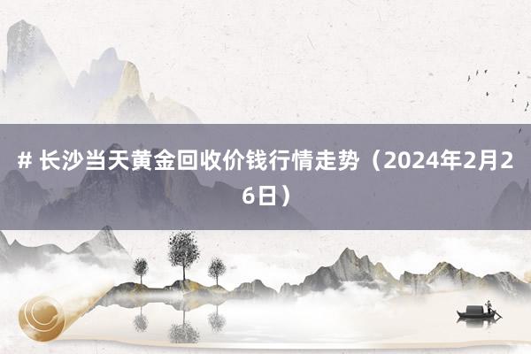 # 长沙当天黄金回收价钱行情走势（2024年2月26日）