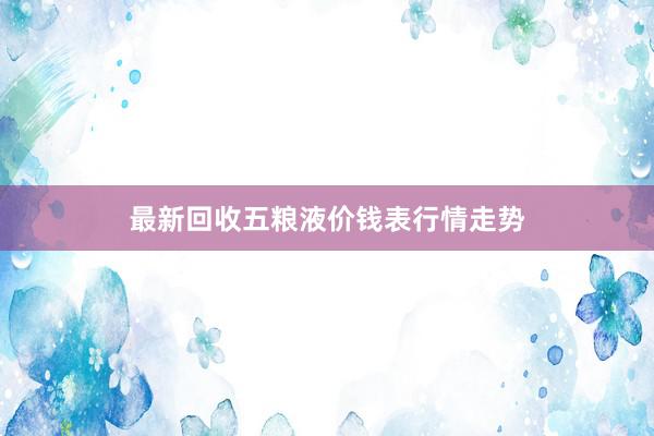 最新回收五粮液价钱表行情走势