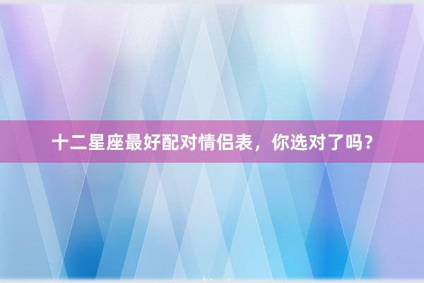 十二星座最好配对情侣表，你选对了吗？